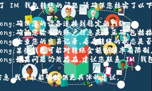 很抱歉，但看起來您遇到了 IM 錢包轉(zhuǎn)賬的問題。請確保您核實了以下幾點：

1. strong網(wǎng)絡(luò)連接/strong：確保您的設(shè)備連接到穩(wěn)定的網(wǎng)絡(luò)。
2. strong賬戶信息/strong：確認您輸入的賬戶信息是否正確，包括接收方的地址和轉(zhuǎn)賬金額。
3. strong轉(zhuǎn)賬狀態(tài)/strong：檢查您的交易記錄，看看轉(zhuǎn)賬的狀態(tài)是否顯示為“處理中”。
4. strong錢包限制/strong：某些錢包可能對轉(zhuǎn)賬金額或頻率有限制，檢查相關(guān)政策和條款。
5. strong客服支持/strong：如果問題仍然存在，建議您聯(lián)系 IM 錢包的客服以獲取更多幫助。

如果您能提供更詳細的信息，我可能能夠提供更具體的建議。